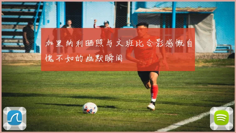 加里纳利晒照与文班比合影感慨自愧不如的幽默瞬间
